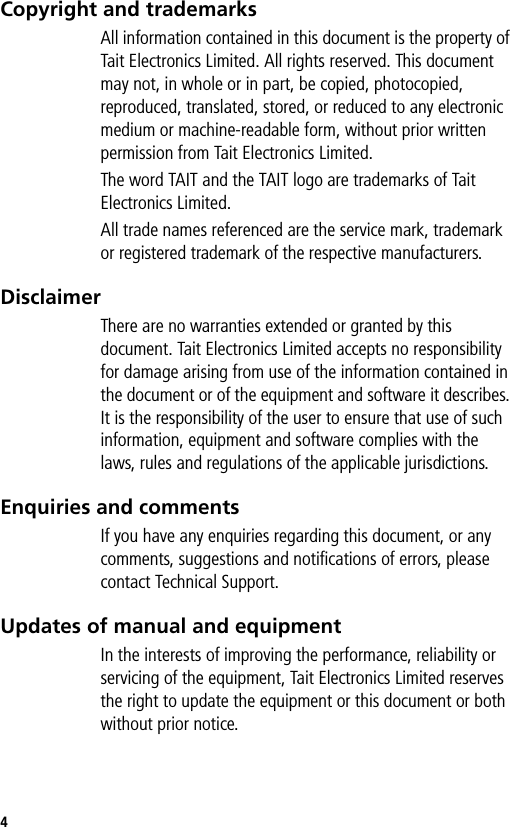 4Copyright and trademarksAll information contained in this document is the property of Tait Electronics Limited. All rights reserved. This document may not, in whole or in part, be copied, photocopied, reproduced, translated, stored, or reduced to any electronic medium or machine-readable form, without prior written permission from Tait Electronics Limited.The word TAIT and the TAIT logo are trademarks of Tait Electronics Limited.All trade names referenced are the service mark, trademark or registered trademark of the respective manufacturers.DisclaimerThere are no warranties extended or granted by this document. Tait Electronics Limited accepts no responsibility for damage arising from use of the information contained in the document or of the equipment and software it describes. It is the responsibility of the user to ensure that use of such information, equipment and software complies with the laws, rules and regulations of the applicable jurisdictions.Enquiries and commentsIf you have any enquiries regarding this document, or any comments, suggestions and notifications of errors, please contact Technical Support.Updates of manual and equipmentIn the interests of improving the performance, reliability or servicing of the equipment, Tait Electronics Limited reserves the right to update the equipment or this document or both without prior notice.