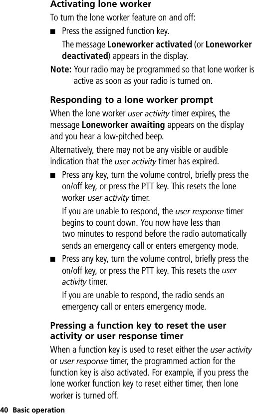40 Basic operationActivating lone workerTo turn the lone worker feature on and off: ■Press the assigned function key.The message Loneworker activated (or Loneworker  deactivated) appears in the display.Note: Your radio may be programmed so that lone worker is active as soon as your radio is turned on.Responding to a lone worker promptWhen the lone worker user activity timer expires, the message Loneworker awaiting appears on the display and you hear a low-pitched beep.Alternatively, there may not be any visible or audible indication that the user activity timer has expired.■Press any key, turn the volume control, briefly press the on/off key, or press the PTT key. This resets the lone worker user activity timer.If you are unable to respond, the user response timer begins to count down. You now have less than two minutes to respond before the radio automatically sends an emergency call or enters emergency mode.■Press any key, turn the volume control, briefly press the on/off key, or press the PTT key. This resets the user activity timer.If you are unable to respond, the radio sends an emergency call or enters emergency mode.Pressing a function key to reset the user activity or user response timerWhen a function key is used to reset either the user activity or user response timer, the programmed action for the function key is also activated. For example, if you press the lone worker function key to reset either timer, then lone worker is turned off. 