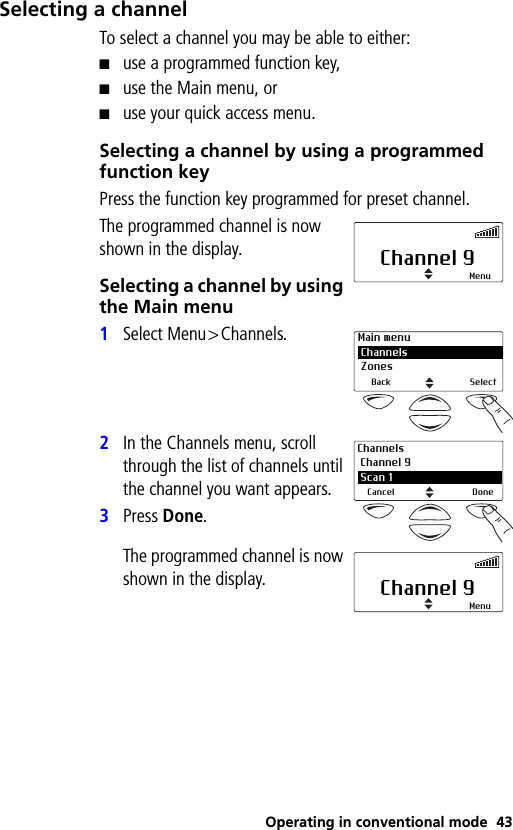 Operating in conventional mode 43Selecting a channelTo select a channel you may be able to either:■use a programmed function key,■use the Main menu, or■use your quick access menu.Selecting a channel by using a programmed function keyPress the function key programmed for preset channel.The programmed channel is now shown in the display.Selecting a channel by using the Main menu1Select Menu&gt;Channels.2In the Channels menu, scroll through the list of channels until the channel you want appears.3Press Done.The programmed channel is now shown in the display.Channel 9MenuMain menu Channels ZonesBack SelectChannels Channel 9 2 Scan 1Cancel DoneChannel 9Menu