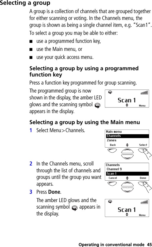 Operating in conventional mode 45Selecting a groupA group is a collection of channels that are grouped together for either scanning or voting. In the Channels menu, the group is shown as being a single channel item, e.g. “Scan1”.To select a group you may be able to either:■use a programmed function key,■use the Main menu, or■use your quick access menu.Selecting a group by using a programmed function keyPress a function key programmed for group scanning.The programmed group is now shown in the display, the amber LED glows and the scanning symbol  appears in the display.Selecting a group by using the Main menu1Select Menu&gt;Channels.2In the Channels menu, scroll through the list of channels and groups until the group you want appears.3Press Done.The amber LED glows and the scanning symbol  appears in the display.Scan 1 MenuMain menu Channels ZonesBack SelectChannels Channel 9 2 Scan 1Cancel DoneScan 1 Menu