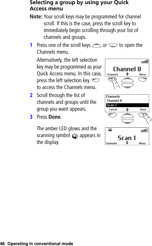 46 Operating in conventional modeSelecting a group by using your Quick Access menuNote: Your scroll keys may be programmed for channel scroll. If this is the case, press the scroll key to immediately begin scrolling through your list of channels and groups.1Press one of the scroll keys  or   to open the Channels menu.Alternatively, the left selection key may be programmed as your Quick Access menu. In this case, press the left selection key   to access the Channels menu.2Scroll through the list of channels and groups until the group you want appears.3Press Done.The amber LED glows and the scanning symbol  appears in the display.Channel 8Channels MenuChannels Channel 8 2 Scan 1Cancel DoneScan 1 Channels Menu