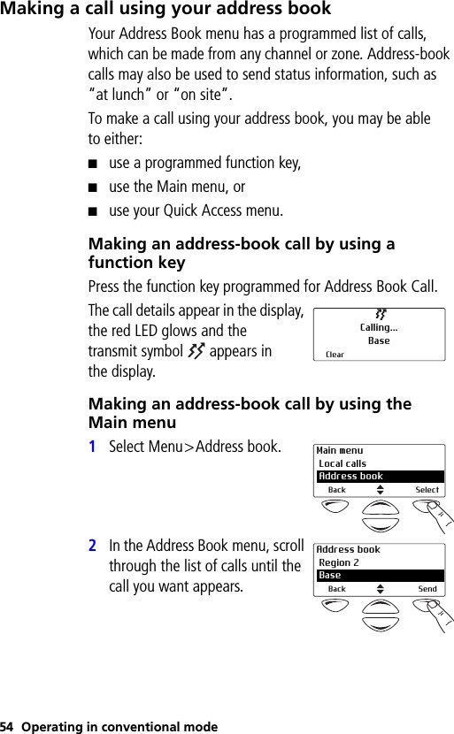54 Operating in conventional modeMaking a call using your address bookYour Address Book menu has a programmed list of calls, which can be made from any channel or zone. Address-book calls may also be used to send status information, such as “at lunch” or “on site”.To make a call using your address book, you may be able to either:■use a programmed function key,■use the Main menu, or■use your Quick Access menu.Making an address-book call by using a function keyPress the function key programmed for Address Book Call.The call details appear in the display, the red LED glows and the transmit symbol  appears in the display.Making an address-book call by using the Main menu1Select Menu&gt;Address book.2In the Address Book menu, scroll through the list of calls until the call you want appears.Calling...BaseClearMain menu Local calls 2 Address bookBack SelectAddress book Region 2 2 BaseBack Send