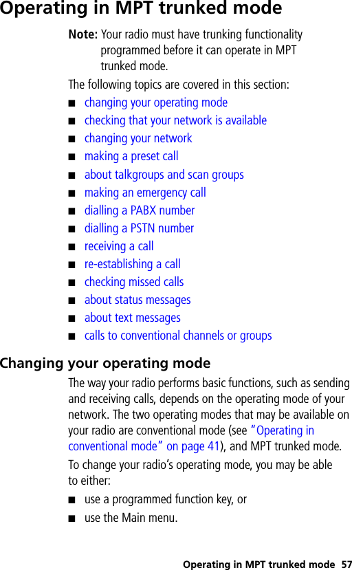 Operating in MPT trunked mode 57Operating in MPT trunked modeNote: Your radio must have trunking functionality programmed before it can operate in MPT trunked mode.The following topics are covered in this section:■changing your operating mode■checking that your network is available■changing your network■making a preset call■about talkgroups and scan groups■making an emergency call■dialling a PABX number■dialling a PSTN number■receiving a call■re-establishing a call■checking missed calls■about status messages■about text messages■calls to conventional channels or groupsChanging your operating modeThe way your radio performs basic functions, such as sending and receiving calls, depends on the operating mode of your network. The two operating modes that may be available on your radio are conventional mode (see “Operating in conventional mode” on page 41), and MPT trunked mode.To change your radio’s operating mode, you may be able to either:■use a programmed function key, or■use the Main menu.