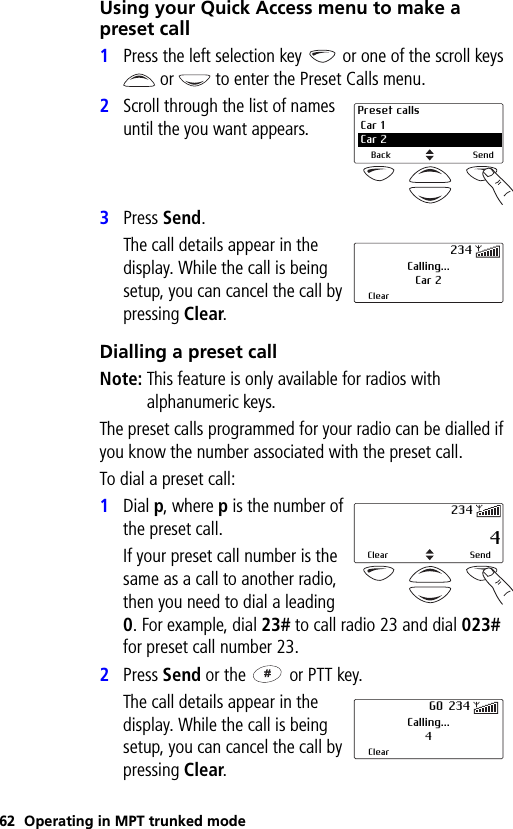 62 Operating in MPT trunked modeUsing your Quick Access menu to make a preset call1Press the left selection key   or one of the scroll keys or   to enter the Preset Calls menu.2Scroll through the list of names until the you want appears.3Press Send.The call details appear in the display. While the call is being setup, you can cancel the call by pressing Clear.Dialling a preset callNote: This feature is only available for radios with alphanumeric keys.The preset calls programmed for your radio can be dialled if you know the number associated with the preset call.To dial a preset call:1Dial p, where p is the number of the preset call.If your preset call number is the same as a call to another radio, then you need to dial a leading 0. For example, dial 23# to call radio 23 and dial 023# for preset call number 23.2Press Send or the   or PTT key.The call details appear in the display. While the call is being setup, you can cancel the call by pressing Clear.Preset calls Car 12 Car 2Back SendCalling...Car 2Clear234 4Clear Send234Calling...4ClearGO 234