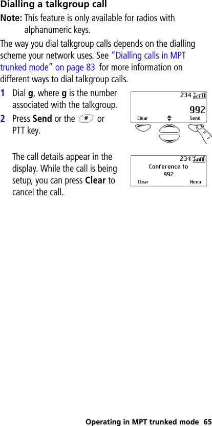 Operating in MPT trunked mode 65Dialling a talkgroup callNote: This feature is only available for radios with alphanumeric keys.The way you dial talkgroup calls depends on the dialling scheme your network uses. See “Dialling calls in MPT trunked mode” on page 83 for more information on different ways to dial talkgroup calls.1Dial g, where g is the number associated with the talkgroup.2Press Send or the   or PTT key.The call details appear in the display. While the call is being setup, you can press Clear to cancel the call. 992Clear Send234Conference to992Clear Menu234