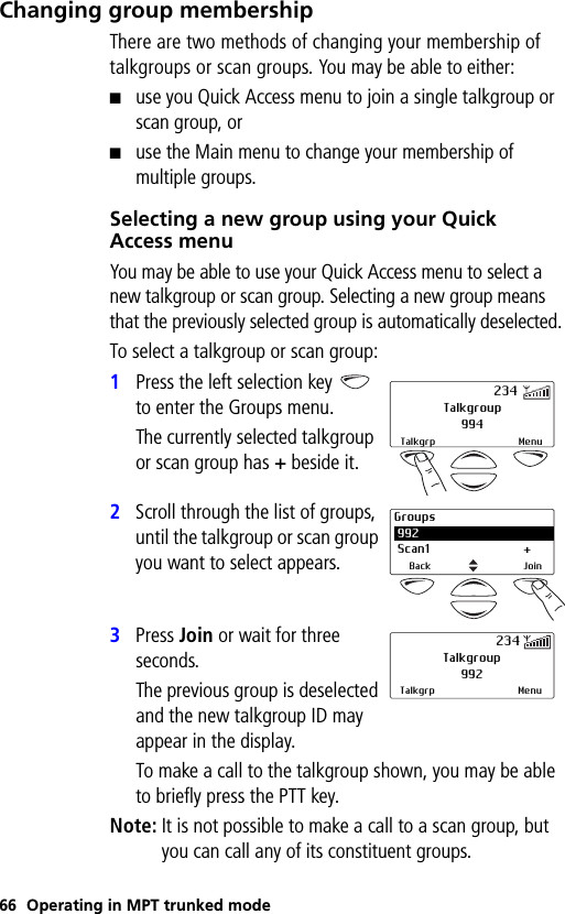 66 Operating in MPT trunked modeChanging group membershipThere are two methods of changing your membership of talkgroups or scan groups. You may be able to either:■use you Quick Access menu to join a single talkgroup or scan group, or■use the Main menu to change your membership of multiple groups.Selecting a new group using your Quick Access menuYou may be able to use your Quick Access menu to select a new talkgroup or scan group. Selecting a new group means that the previously selected group is automatically deselected.To select a talkgroup or scan group:1Press the left selection key   to enter the Groups menu. The currently selected talkgroup or scan group has + beside it.2Scroll through the list of groups, until the talkgroup or scan group you want to select appears.3Press Join or wait for three seconds. The previous group is deselected and the new talkgroup ID may appear in the display.To make a call to the talkgroup shown, you may be able to briefly press the PTT key.Note: It is not possible to make a call to a scan group, but you can call any of its constituent groups.Talkgroup994Talkgrp Menu234Groups 992 Scan1 +Back JoinTalkgroup992Talkgrp Menu234