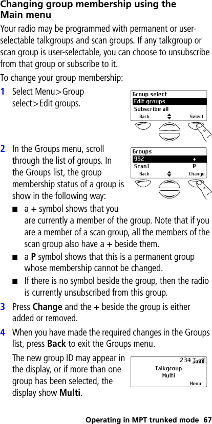 Operating in MPT trunked mode 67Changing group membership using the Main menuYour radio may be programmed with permanent or user-selectable talkgroups and scan groups. If any talkgroup or scan group is user-selectable, you can choose to unsubscribe from that group or subscribe to it. To change your group membership:1Select Menu&gt;Group select&gt;Edit groups.2In the Groups menu, scroll through the list of groups. In the Groups list, the group membership status of a group is show in the following way:■a + symbol shows that you are currently a member of the group. Note that if you are a member of a scan group, all the members of the scan group also have a + beside them.■a P symbol shows that this is a permanent group whose membership cannot be changed.■If there is no symbol beside the group, then the radio is currently unsubscribed from this group.3Press Change and the + beside the group is either added or removed.4When you have made the required changes in the Groups list, press Back to exit the Groups menu. The new group ID may appear in the display, or if more than one group has been selected, the display show Multi.Group select Edit groups Subscribe allBack SelectGroups 992 + Scan1 PBack ChangeTalkgroupMultiMenu234