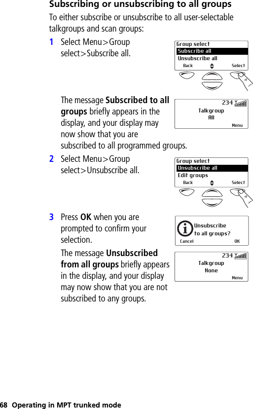 68 Operating in MPT trunked modeSubscribing or unsubscribing to all groupsTo either subscribe or unsubscribe to all user-selectable talkgroups and scan groups:1Select Menu&gt;Group select&gt;Subscribe all.The message Subscribed to all groups briefly appears in the display, and your display may now show that you are subscribed to all programmed groups.2Select Menu&gt;Group select&gt;Unsubscribe all.3Press OK when you are prompted to confirm your selection.The message Unsubscribed from all groups briefly appears in the display, and your display may now show that you are not subscribed to any groups.Group select Subscribe all Unsubscribe allBack SelectTalkgroupAllMenu234Group select Unsubscribe all Edit groupsBack SelectUnsubscribe to all groups?Cancel OKTalkgroupNoneMenu234