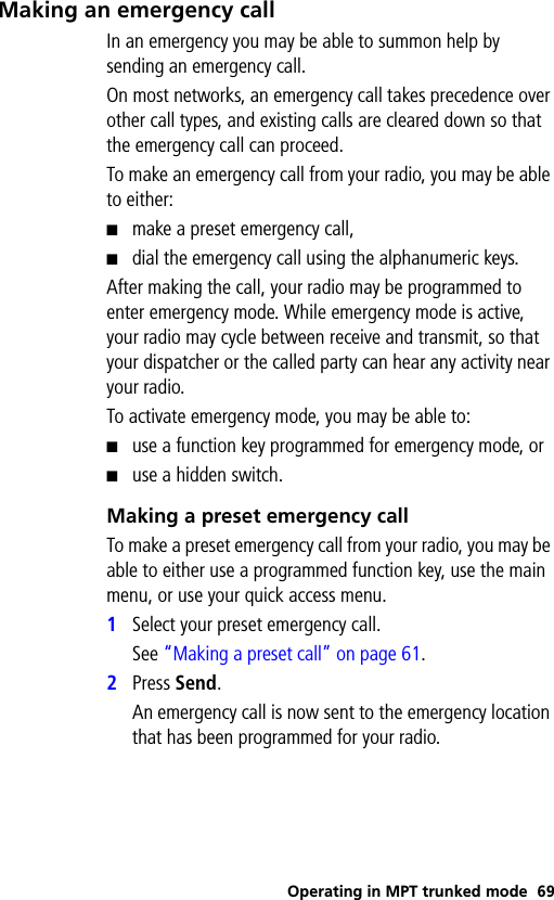 Operating in MPT trunked mode 69Making an emergency callIn an emergency you may be able to summon help by sending an emergency call.On most networks, an emergency call takes precedence over other call types, and existing calls are cleared down so that the emergency call can proceed.To make an emergency call from your radio, you may be able to either:■make a preset emergency call,■dial the emergency call using the alphanumeric keys.After making the call, your radio may be programmed to enter emergency mode. While emergency mode is active, your radio may cycle between receive and transmit, so that your dispatcher or the called party can hear any activity near your radio. To activate emergency mode, you may be able to:■use a function key programmed for emergency mode, or■use a hidden switch.Making a preset emergency callTo make a preset emergency call from your radio, you may be able to either use a programmed function key, use the main menu, or use your quick access menu.1Select your preset emergency call. See “Making a preset call” on page 61.2Press Send. An emergency call is now sent to the emergency location that has been programmed for your radio.