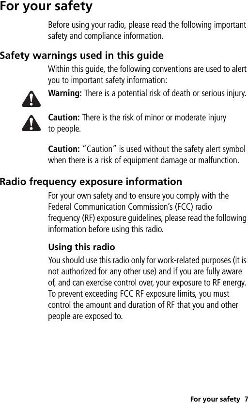 For your safety 7For your safetyBefore using your radio, please read the following important safety and compliance information.Safety warnings used in this guideWithin this guide, the following conventions are used to alert you to important safety information:Warning: There is a potential risk of death or serious injury.Caution: There is the risk of minor or moderate injury to people.Caution: “Caution” is used without the safety alert symbol when there is a risk of equipment damage or malfunction.Radio frequency exposure informationFor your own safety and to ensure you comply with the Federal Communication Commission’s (FCC) radio frequency (RF) exposure guidelines, please read the following information before using this radio.Using this radioYou should use this radio only for work-related purposes (it is not authorized for any other use) and if you are fully aware of, and can exercise control over, your exposure to RF energy. To prevent exceeding FCC RF exposure limits, you must control the amount and duration of RF that you and other people are exposed to.