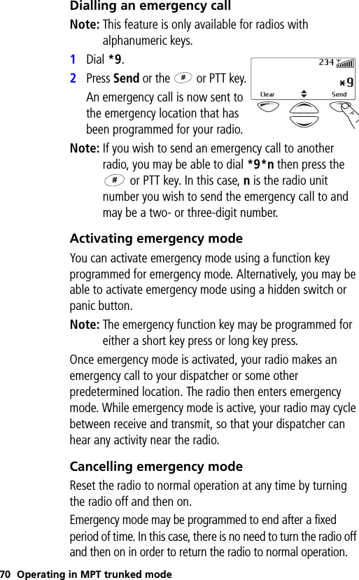 70 Operating in MPT trunked modeDialling an emergency callNote: This feature is only available for radios with alphanumeric keys.1Dial *9.2Press Send or the   or PTT key.An emergency call is now sent to the emergency location that has been programmed for your radio.Note: If you wish to send an emergency call to another radio, you may be able to dial *9*n then press the  or PTT key. In this case, n is the radio unit number you wish to send the emergency call to and may be a two- or three-digit number.Activating emergency modeYou can activate emergency mode using a function key programmed for emergency mode. Alternatively, you may be able to activate emergency mode using a hidden switch or panic button.Note: The emergency function key may be programmed for either a short key press or long key press.Once emergency mode is activated, your radio makes an emergency call to your dispatcher or some other predetermined location. The radio then enters emergency mode. While emergency mode is active, your radio may cycle between receive and transmit, so that your dispatcher can hear any activity near the radio.Cancelling emergency modeReset the radio to normal operation at any time by turning the radio off and then on.Emergency mode may be programmed to end after a fixed period of time. In this case, there is no need to turn the radio off and then on in order to return the radio to normal operation. *9Clear Send234