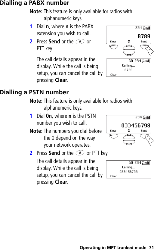 Operating in MPT trunked mode 71Dialling a PABX numberNote: This feature is only available for radios with alphanumeric keys.1Dial n, where n is the PABX extension you wish to call.2Press Send or the   or PTT key.The call details appear in the display. While the call is being setup, you can cancel the call by pressing Clear.Dialling a PSTN numberNote: This feature is only available for radios with alphanumeric keys.1Dial 0n, where n is the PSTN number you wish to call.Note: The numbers you dial before the 0 depend on the way your network operates.2Press Send or the   or PTT key.The call details appear in the display. While the call is being setup, you can cancel the call by pressing Clear. 8789Clear Send234Calling...8789ClearGO 234 033456798Clear Send234Calling...033456798ClearGO 234