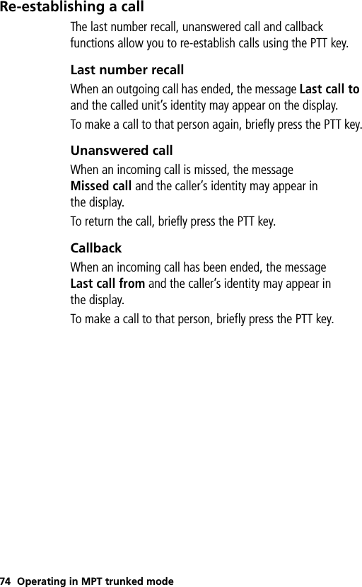 74 Operating in MPT trunked modeRe-establishing a callThe last number recall, unanswered call and callback functions allow you to re-establish calls using the PTT key.Last number recallWhen an outgoing call has ended, the message Last call to and the called unit’s identity may appear on the display.To make a call to that person again, briefly press the PTT key.Unanswered callWhen an incoming call is missed, the message Missed call and the caller’s identity may appear in the display.To return the call, briefly press the PTT key.CallbackWhen an incoming call has been ended, the message Last call from and the caller’s identity may appear in the display.To make a call to that person, briefly press the PTT key.