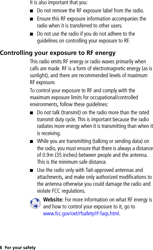 8For your safetyIt is also important that you:■Do not remove the RF exposure label from the radio.■Ensure this RF exposure information accompanies the radio when it is transferred to other users.■Do not use the radio if you do not adhere to the guidelines on controlling your exposure to RF.Controlling your exposure to RF energyThis radio emits RF energy or radio waves primarily when calls are made. RF is a form of electromagnetic energy (as is sunlight), and there are recommended levels of maximum RF exposure. To control your exposure to RF and comply with the maximum exposure limits for occupational/controlled environments, follow these guidelines:■Do not talk (transmit) on the radio more than the rated transmit duty cycle. This is important because the radio radiates more energy when it is transmitting than when it is receiving.■While you are transmitting (talking or sending data) on the radio, you must ensure that there is always a distance of 0.9m (35 inches) between people and the antenna. This is the minimum safe distance.■Use the radio only with Tait-approved antennas and attachments, and make only authorized modifications to the antenna otherwise you could damage the radio and violate FCC regulations.Website: For more information on what RF energy is and how to control your exposure to it, go to www.fcc.gov/oet/rfsafety/rf-faqs.html.