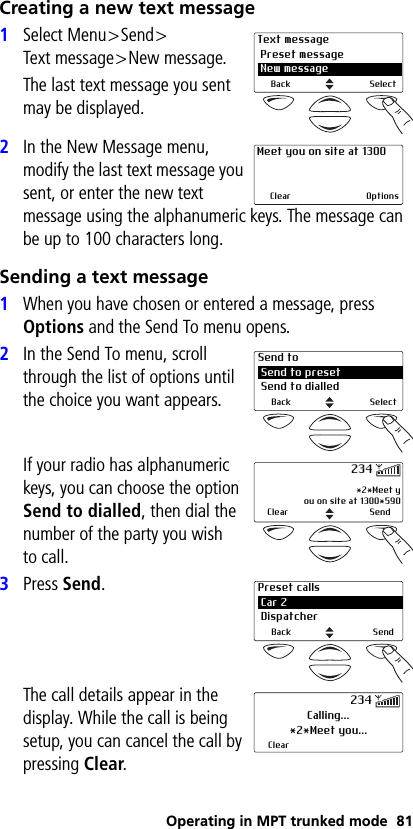 Operating in MPT trunked mode 81Creating a new text message1Select Menu&gt;Send&gt;Text message&gt;New message.The last text message you sent may be displayed.2In the New Message menu, modify the last text message you sent, or enter the new text message using the alphanumeric keys. The message can be up to 100 characters long.Sending a text message1When you have chosen or entered a message, press Options and the Send To menu opens.2In the Send To menu, scroll through the list of options until the choice you want appears.If your radio has alphanumeric keys, you can choose the option Send to dialled, then dial the number of the party you wish to call.3Press Send.The call details appear in the display. While the call is being setup, you can cancel the call by pressing Clear.Text message Preset message 2 New messageBack SelectMeet you on site at 1300Clear OptionsSend to Send to preset Send to dialledBack Select *2*Meet you on site at 1300*590Clear Send234Preset calls Car 2 DispatcherBack SendCalling...*2*Meet you...Clear234