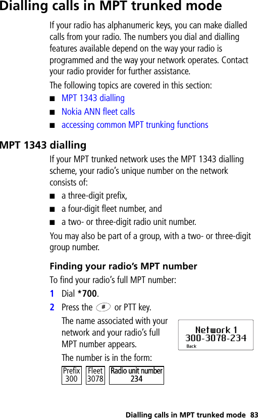 Dialling calls in MPT trunked mode 83Dialling calls in MPT trunked modeIf your radio has alphanumeric keys, you can make dialled calls from your radio. The numbers you dial and dialling features available depend on the way your radio is programmed and the way your network operates. Contact your radio provider for further assistance.The following topics are covered in this section:■MPT 1343 dialling■Nokia ANN fleet calls■accessing common MPT trunking functionsMPT 1343 diallingIf your MPT trunked network uses the MPT 1343 dialling scheme, your radio’s unique number on the network consists of:■a three-digit prefix,■a four-digit fleet number, and■a two- or three-digit radio unit number.You may also be part of a group, with a two- or three-digit group number.Finding your radio’s MPT numberTo find your radio’s full MPT number:1Dial *700.2Press the   or PTT key.The name associated with your network and your radio’s full MPT number appears.The number is in the form:Network 1300-3078-234BackRadio unit number234Prefix300 Fleet3078Radio unit number234