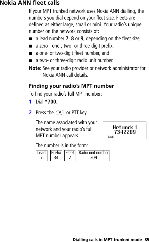 Dialling calls in MPT trunked mode 85Nokia ANN fleet callsIf your MPT trunked network uses Nokia ANN dialling, the numbers you dial depend on your fleet size. Fleets are defined as either large, small or mini. Your radio’s unique number on the network consists of:■a lead number 7, 8 or 9, depending on the fleet size,■a zero-, one-, two- or three-digit prefix,■a one- or two-digit fleet number, and■a two- or three-digit radio unit number.Note: See your radio provider or network administrator for Nokia ANN call details.Finding your radio’s MPT numberTo find your radio’s full MPT number:1Dial *700.2Press the   or PTT key.The name associated with your network and your radio’s full MPT number appears.The number is in the form:Network 17342209BackRadio unit number209Prefix34 Fleet2Lead7