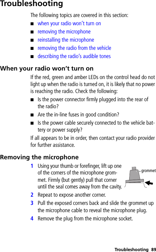 Troubleshooting 89TroubleshootingThe following topics are covered in this section:■when your radio won’t turn on■removing the microphone■reinstalling the microphone■removing the radio from the vehicle■describing the radio’s audible tonesWhen your radio won’t turn onIf the red, green and amber LEDs on the control head do not light up when the radio is turned on, it is likely that no power is reaching the radio. Check the following:■Is the power connector firmly plugged into the rear of the radio?■Are the in-line fuses in good condition?■Is the power cable securely connected to the vehicle bat-tery or power supply?If all appears to be in order, then contact your radio provider for further assistance.Removing the microphone1Using your thumb or forefinger, lift up one of the corners of the microphone grom-met. Firmly (but gently) pull that corner until the seal comes away from the cavity.2Repeat to expose another corner.3Pull the exposed corners back and slide the grommet up the microphone cable to reveal the microphone plug.4Remove the plug from the microphone socket.grommet