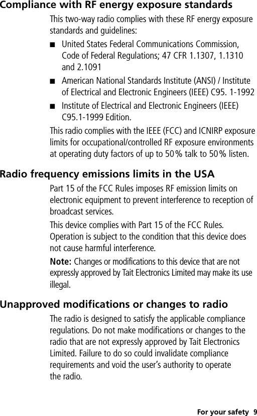 For your safety 9Compliance with RF energy exposure standardsThis two-way radio complies with these RF energy exposure standards and guidelines:■United States Federal Communications Commission, Code of Federal Regulations; 47 CFR 1.1307, 1.1310 and 2.1091■American National Standards Institute (ANSI) / Institute of Electrical and Electronic Engineers (IEEE) C95. 1-1992■Institute of Electrical and Electronic Engineers (IEEE) C95.1-1999 Edition.This radio complies with the IEEE (FCC) and ICNIRP exposure limits for occupational/controlled RF exposure environments at operating duty factors of up to 50% talk to 50% listen.Radio frequency emissions limits in the USAPart 15 of the FCC Rules imposes RF emission limits on electronic equipment to prevent interference to reception of broadcast services.This device complies with Part 15 of the FCC Rules. Operation is subject to the condition that this device does not cause harmful interference.Note: Changes or modifications to this device that are not expressly approved by Tait Electronics Limited may make its use illegal.Unapproved modifications or changes to radioThe radio is designed to satisfy the applicable compliance regulations. Do not make modifications or changes to the radio that are not expressly approved by Tait Electronics Limited. Failure to do so could invalidate compliance requirements and void the user’s authority to operate the radio.