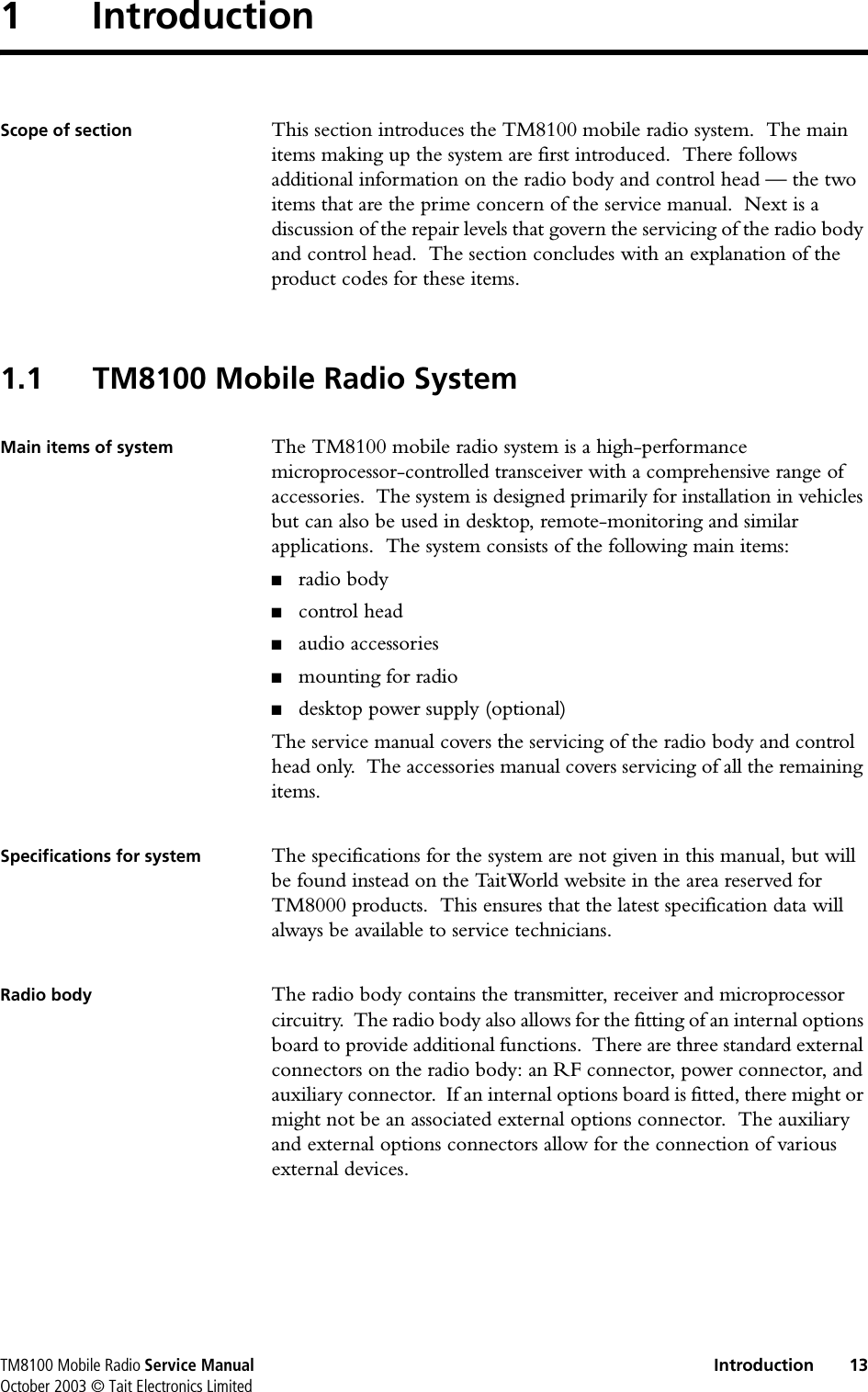TM8100 Mobile Radio Service Manual Introduction 13October 2003 © Tait Electronics Limited1 IntroductionScope of section This section introduces the TM8100 mobile radio system.  The main items making up the system are first introduced.  There follows additional information on the radio body and control head — the two items that are the prime concern of the service manual.  Next is a discussion of the repair levels that govern the servicing of the radio body and control head.  The section concludes with an explanation of the product codes for these items.1.1 TM8100 Mobile Radio SystemMain items of system The TM8100 mobile radio system is a high-performance microprocessor-controlled transceiver with a comprehensive range of accessories.  The system is designed primarily for installation in vehicles but can also be used in desktop, remote-monitoring and similar applications.  The system consists of the following main items:■radio body■control head■audio accessories■mounting for radio■desktop power supply (optional)The service manual covers the servicing of the radio body and control head only.  The accessories manual covers servicing of all the remaining items.Specifications for system The specifications for the system are not given in this manual, but will be found instead on the TaitWorld website in the area reserved for TM8000 products.  This ensures that the latest specification data will always be available to service technicians.Radio body The radio body contains the transmitter, receiver and microprocessor circuitry.  The radio body also allows for the fitting of an internal options board to provide additional functions.  There are three standard external connectors on the radio body: an RF connector, power connector, and auxiliary connector.  If an internal options board is fitted, there might or might not be an associated external options connector.  The auxiliary and external options connectors allow for the connection of various external devices.