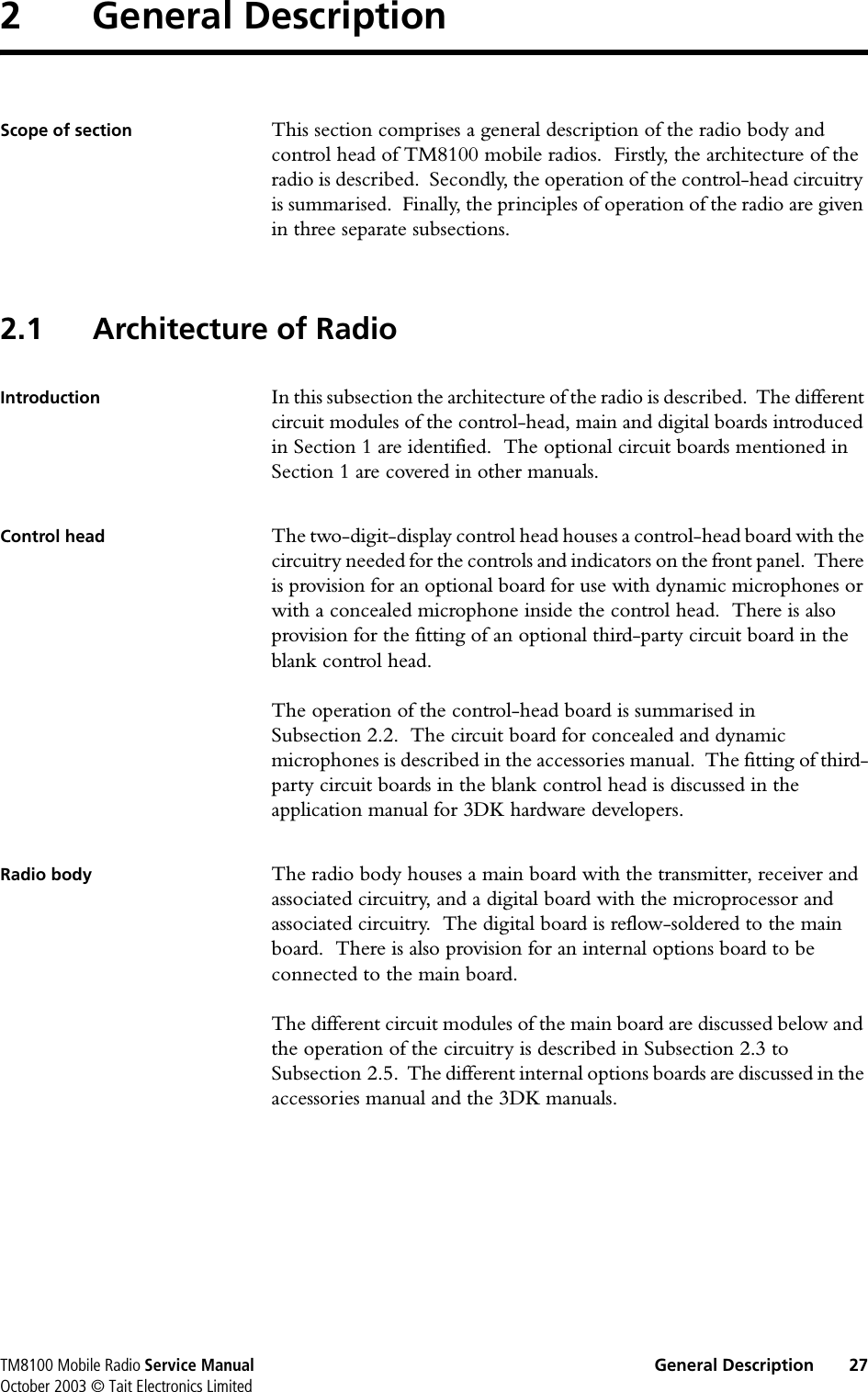 TM8100 Mobile Radio Service Manual General Description 27October 2003 © Tait Electronics Limited2 General DescriptionScope of section This section comprises a general description of the radio body and control head of TM8100 mobile radios.  Firstly, the architecture of the radio is described.  Secondly, the operation of the control-head circuitry is summarised.  Finally, the principles of operation of the radio are given in three separate subsections.2.1 Architecture of RadioIntroduction In this subsection the architecture of the radio is described.  The different circuit modules of the control-head, main and digital boards introduced in Section 1 are identified.  The optional circuit boards mentioned in Section 1 are covered in other manuals.Control head The two-digit-display control head houses a control-head board with the circuitry needed for the controls and indicators on the front panel.  There is provision for an optional board for use with dynamic microphones or with a concealed microphone inside the control head.  There is also provision for the fitting of an optional third-party circuit board in the blank control head.The operation of the control-head board is summarised in Subsection 2.2.  The circuit board for concealed and dynamic microphones is described in the accessories manual.  The fitting of third-party circuit boards in the blank control head is discussed in the application manual for 3DK hardware developers.Radio body The radio body houses a main board with the transmitter, receiver and associated circuitry, and a digital board with the microprocessor and associated circuitry.  The digital board is reflow-soldered to the main board.  There is also provision for an internal options board to be connected to the main board.The different circuit modules of the main board are discussed below and the operation of the circuitry is described in Subsection 2.3 to Subsection 2.5.  The different internal options boards are discussed in the accessories manual and the 3DK manuals.