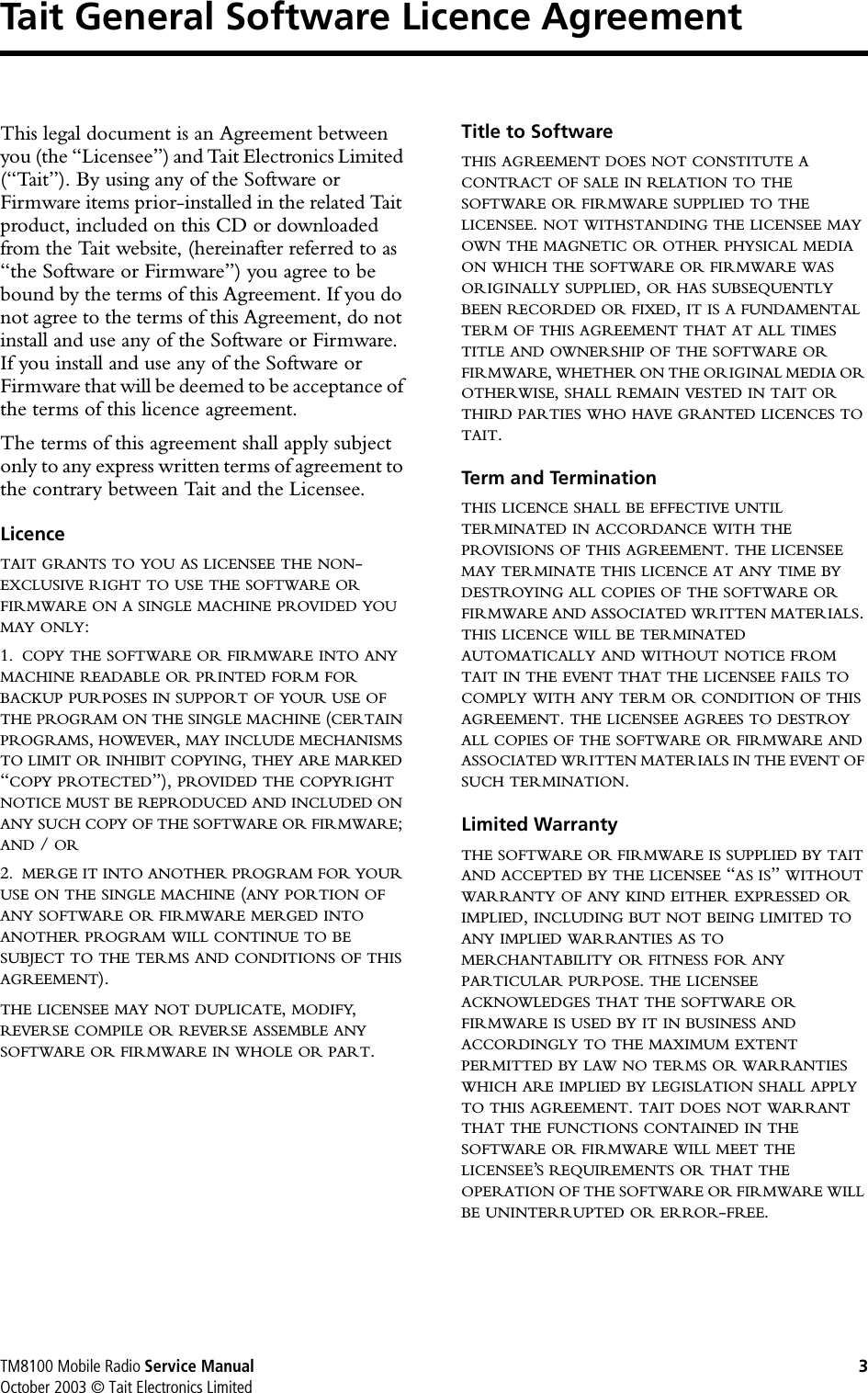 TM8100 Mobile Radio Service Manual 3October 2003 © Tait Electronics LimitedTait General Software Licence AgreementThis legal document is an Agreement between you (the “Licensee”) and Tait Electronics Limited (“Tait”). By using any of the Software or Firmware items prior-installed in the related Tait product, included on this CD or downloaded from the Tait website, (hereinafter referred to as “the Software or Firmware”) you agree to be bound by the terms of this Agreement. If you do not agree to the terms of this Agreement, do not install and use any of the Software or Firmware. If you install and use any of the Software or Firmware that will be deemed to be acceptance of the terms of this licence agreement.The terms of this agreement shall apply subject only to any express written terms of agreement to the contrary between Tait and the Licensee.LicenceTAIT GRANTS TO YOU AS LICENSEE THE NON-EXCLUSIVE RIGHT TO USE THE SOFTWARE ORFIRMWARE ON A SINGLE MACHINE PROVIDED YOUMAY ONLY:1. COPY THE SOFTWARE OR FIRMWARE INTO ANYMACHINE READABLE OR PRINTED FORM FORBACKUP PURPOSES IN SUPPORT OF YOUR USE OFTHE PROGRAM ON THE SINGLE MACHINE (CERTAINPROGRAMS,HOWEVER,MAY INCLUDE MECHANISMSTO LIMIT OR INHIBIT COPYING,THEY ARE MARKED“COPY PROTECTED”), PROVIDED THE COPYRIGHTNOTICE MUST BE REPRODUCED AND INCLUDED ONANY SUCH COPY OF THE SOFTWARE OR FIRMWARE;AND / OR2. MERGE IT INTO ANOTHER PROGRAM FOR YOURUSE ON THE SINGLE MACHINE (ANY PORTION OFANY SOFTWARE OR FIRMWARE MERGED INTOANOTHER PROGRAM WILL CONTINUE TO BESUBJECT TO THE TERMS AND CONDITIONS OF THISAGREEMENT).THE LICENSEE MAY NOT DUPLICATE,MODIFY,REVERSE COMPILE OR REVERSE ASSEMBLE ANYSOFTWARE OR FIRMWARE IN WHOLE OR PART.Title to Software THIS AGREEMENT DOES NOT CONSTITUTE ACONTRACT OF SALE IN RELATION TO THESOFTWARE OR FIRMWARE SUPPLIED TO THELICENSEE.NOT WITHSTANDING THE LICENSEE MAYOWN THE MAGNETIC OR OTHER PHYSICAL MEDIAON WHICH THE SOFTWARE OR FIRMWARE WASORIGINALLY SUPPLIED,OR HAS SUBSEQUENTLYBEEN RECORDED OR FIXED,IT IS A FUNDAMENTALTERM OF THIS AGREEMENT THAT AT ALL TIMESTITLE AND OWNERSHIP OF THE SOFTWARE ORFIRMWARE,WHETHER ON THE ORIGINAL MEDIA OROTHERWISE,SHALL REMAIN VESTED IN TAIT ORTHIRD PARTIES WHO HAVE GRANTED LICENCES TOTAIT.Term and Termination THIS LICENCE SHALL BE EFFECTIVE UNTILTERMINATED IN ACCORDANCE WITH THEPROVISIONS OF THIS AGREEMENT.THE LICENSEEMAY TERMINATE THIS LICENCE AT ANY TIME BYDESTROYING ALL COPIES OF THE SOFTWARE ORFIRMWARE AND ASSOCIATED WRITTEN MATERIALS.THIS LICENCE WILL BE TERMINATEDAUTOMATICALLY AND WITHOUT NOTICE FROMTAIT IN THE EVENT THAT THE LICENSEE FAILS TOCOMPLY WITH ANY TERM OR CONDITION OF THISAGREEMENT.THE LICENSEE AGREES TO DESTROYALL COPIES OF THE SOFTWARE OR FIRMWARE ANDASSOCIATED WRITTEN MATERIALS IN THE EVENT OFSUCH TERMINATION.Limited Warranty THE SOFTWARE OR FIRMWARE IS SUPPLIED BY TAITAND ACCEPTED BY THE LICENSEE “AS IS”WITHOUTWARRANTY OF ANY KIND EITHER EXPRESSED ORIMPLIED,INCLUDING BUT NOT BEING LIMITED TOANY IMPLIED WARRANTIES AS TOMERCHANTABILITY OR FITNESS FOR ANYPARTICULAR PURPOSE.THE LICENSEEACKNOWLEDGES THAT THE SOFTWARE ORFIRMWARE IS USED BY IT IN BUSINESS ANDACCORDINGLY TO THE MAXIMUM EXTENTPERMITTED BY LAW NO TERMS OR WARRANTIESWHICH ARE IMPLIED BY LEGISLATION SHALL APPLYTO THIS AGREEMENT.TAIT DOES NOT WARRANTTHAT THE FUNCTIONS CONTAINED IN THESOFTWARE OR FIRMWARE WILL MEET THELICENSEE’S REQUIREMENTS OR THAT THEOPERATION OF THE SOFTWARE OR FIRMWARE WILLBE UNINTERRUPTED OR ERROR-FREE.