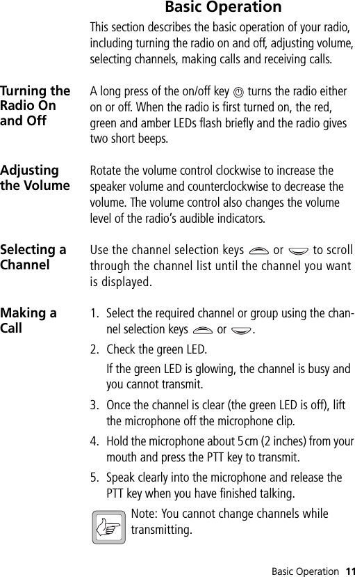 Basic Operation 11Basic OperationThis section describes the basic operation of your radio, including turning the radio on and off, adjusting volume, selecting channels, making calls and receiving calls.Turning the Radio On and OffA long press of the on/off key   turns the radio either on or off. When the radio is first turned on, the red, green and amber LEDs flash briefly and the radio gives two short beeps.Adjusting the VolumeRotate the volume control clockwise to increase the speaker volume and counterclockwise to decrease the volume. The volume control also changes the volume level of the radio’s audible indicators.Selecting a ChannelUse the channel selection keys   or   to scroll through the channel list until the channel you want is displayed.Making a Call1. Select the required channel or group using the chan-nel selection keys   or  .2. Check the green LED.If the green LED is glowing, the channel is busy and you cannot transmit.3. Once the channel is clear (the green LED is off), lift the microphone off the microphone clip.4. Hold the microphone about 5cm (2 inches) from your mouth and press the PTT key to transmit.5. Speak clearly into the microphone and release the PTT key when you have finished talking.Note: You cannot change channels while transmitting.