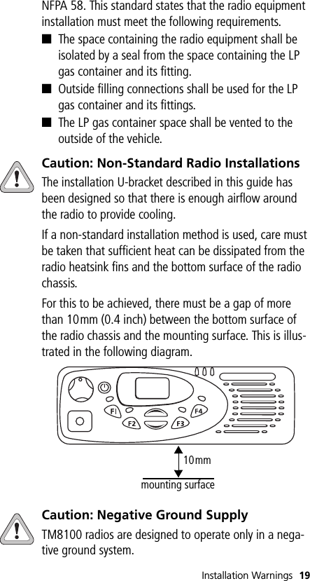 Installation Warnings 19NFPA 58. This standard states that the radio equipment installation must meet the following requirements.■The space containing the radio equipment shall be isolated by a seal from the space containing the LP gas container and its fitting.■Outside filling connections shall be used for the LP gas container and its fittings.■The LP gas container space shall be vented to the outside of the vehicle.Caution: Non-Standard Radio InstallationsThe installation U-bracket described in this guide has been designed so that there is enough airflow around the radio to provide cooling.If a non-standard installation method is used, care must be taken that sufficient heat can be dissipated from the radio heatsink fins and the bottom surface of the radio chassis. For this to be achieved, there must be a gap of more than 10mm (0.4 inch) between the bottom surface of the radio chassis and the mounting surface. This is illus-trated in the following diagram.Caution: Negative Ground SupplyTM8100 radios are designed to operate only in a nega-tive ground system.10mmmounting surface