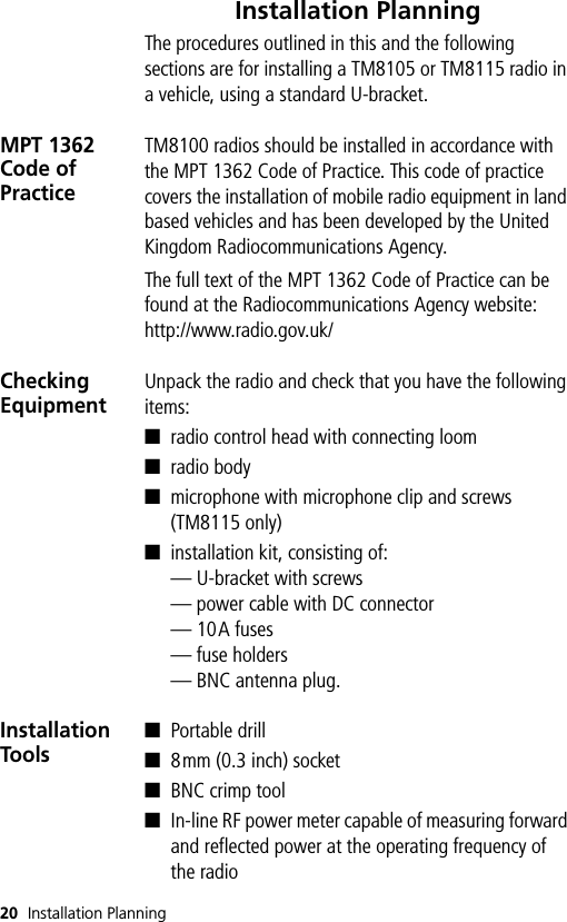 20 Installation PlanningInstallation PlanningThe procedures outlined in this and the following sections are for installing a TM8105 or TM8115 radio in a vehicle, using a standard U-bracket.MPT 1362 Code of PracticeTM8100 radios should be installed in accordance with the MPT 1362 Code of Practice. This code of practice covers the installation of mobile radio equipment in land based vehicles and has been developed by the United Kingdom Radiocommunications Agency.The full text of the MPT 1362 Code of Practice can be found at the Radiocommunications Agency website:http://www.radio.gov.uk/Checking EquipmentUnpack the radio and check that you have the following items:■radio control head with connecting loom■radio body■microphone with microphone clip and screws (TM8115 only)■installation kit, consisting of:— U-bracket with screws— power cable with DC connector— 10A fuses— fuse holders— BNC antenna plug.Installation Tools■Portable drill■8mm (0.3 inch) socket■BNC crimp tool■In-line RF power meter capable of measuring forward and reflected power at the operating frequency of the radio