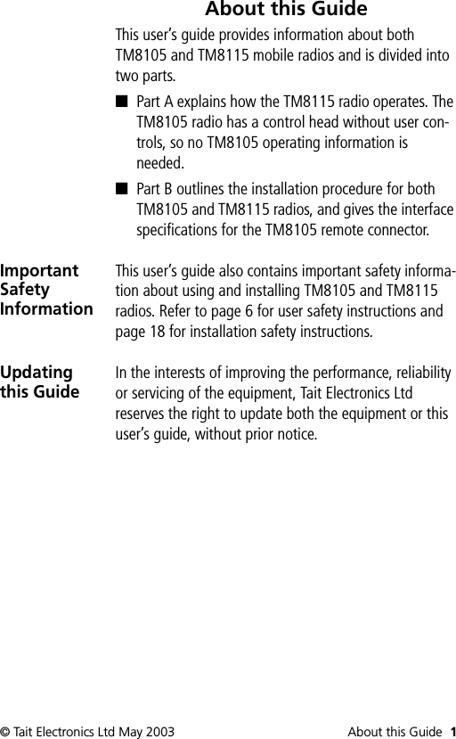 © Tait Electronics Ltd May 2003 About this Guide 1About this GuideThis user’s guide provides information about both TM8105 and TM8115 mobile radios and is divided into two parts.■Part A explains how the TM8115 radio operates. The TM8105 radio has a control head without user con-trols, so no TM8105 operating information is needed.■Part B outlines the installation procedure for both TM8105 and TM8115 radios, and gives the interface specifications for the TM8105 remote connector.Important Safety InformationThis user’s guide also contains important safety informa-tion about using and installing TM8105 and TM8115 radios. Refer to page 6 for user safety instructions and page 18 for installation safety instructions.Updating this GuideIn the interests of improving the performance, reliability or servicing of the equipment, Tait Electronics Ltd reserves the right to update both the equipment or this user’s guide, without prior notice.