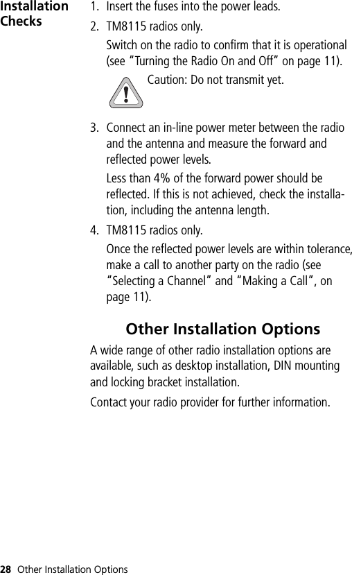 28 Other Installation OptionsInstallation Checks1. Insert the fuses into the power leads.2. TM8115 radios only.Switch on the radio to confirm that it is operational (see “Turning the Radio On and Off” on page 11).Caution: Do not transmit yet.3. Connect an in-line power meter between the radio and the antenna and measure the forward and reflected power levels.Less than 4% of the forward power should be reflected. If this is not achieved, check the installa-tion, including the antenna length.4. TM8115 radios only.Once the reflected power levels are within tolerance, make a call to another party on the radio (see “Selecting a Channel” and “Making a Call”, on page 11).Other Installation OptionsA wide range of other radio installation options are available, such as desktop installation, DIN mounting and locking bracket installation.Contact your radio provider for further information.