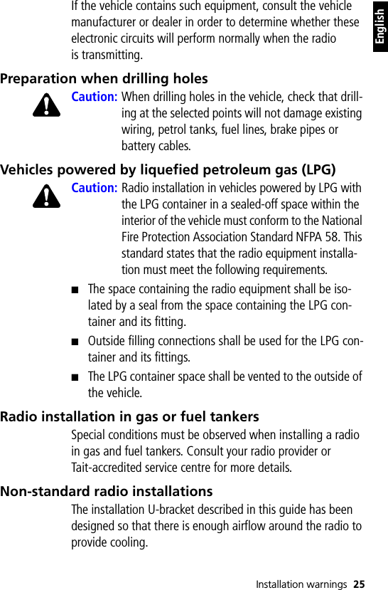 Installation warnings 25EnglishIf the vehicle contains such equipment, consult the vehicle manufacturer or dealer in order to determine whether these electronic circuits will perform normally when the radio is transmitting.Preparation when drilling holesCaution: When drilling holes in the vehicle, check that drill-ing at the selected points will not damage existing wiring, petrol tanks, fuel lines, brake pipes or battery cables.Vehicles powered by liquefied petroleum gas (LPG)Caution: Radio installation in vehicles powered by LPG with the LPG container in a sealed-off space within the interior of the vehicle must conform to the National Fire Protection Association Standard NFPA 58. This standard states that the radio equipment installa-tion must meet the following requirements.■The space containing the radio equipment shall be iso-lated by a seal from the space containing the LPG con-tainer and its fitting.■Outside filling connections shall be used for the LPG con-tainer and its fittings.■The LPG container space shall be vented to the outside of the vehicle.Radio installation in gas or fuel tankersSpecial conditions must be observed when installing a radio in gas and fuel tankers. Consult your radio provider or Tait-accredited service centre for more details.Non-standard radio installationsThe installation U-bracket described in this guide has been designed so that there is enough airflow around the radio to provide cooling.