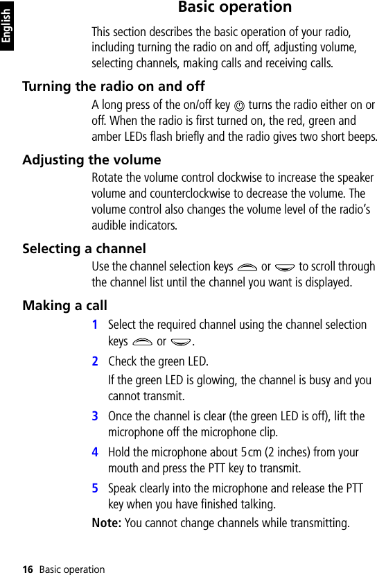 16 Basic operationEnglishBasic operationThis section describes the basic operation of your radio, including turning the radio on and off, adjusting volume, selecting channels, making calls and receiving calls.Turning the radio on and offA long press of the on/off key   turns the radio either on or off. When the radio is first turned on, the red, green and amber LEDs flash briefly and the radio gives two short beeps.Adjusting the volumeRotate the volume control clockwise to increase the speaker volume and counterclockwise to decrease the volume. The volume control also changes the volume level of the radio’s audible indicators.Selecting a channelUse the channel selection keys   or   to scroll through the channel list until the channel you want is displayed.Making a call1Select the required channel using the channel selection keys  or .2Check the green LED.If the green LED is glowing, the channel is busy and you cannot transmit.3Once the channel is clear (the green LED is off), lift the microphone off the microphone clip.4Hold the microphone about 5cm (2 inches) from your mouth and press the PTT key to transmit.5Speak clearly into the microphone and release the PTT key when you have finished talking.Note: You cannot change channels while transmitting.