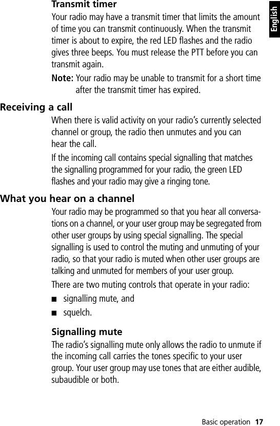 Basic operation 17EnglishTransmit timerYour radio may have a transmit timer that limits the amount of time you can transmit continuously. When the transmit timer is about to expire, the red LED flashes and the radio gives three beeps. You must release the PTT before you can transmit again.Note: Your radio may be unable to transmit for a short time after the transmit timer has expired.Receiving a callWhen there is valid activity on your radio’s currently selected channel or group, the radio then unmutes and you can hear the call.If the incoming call contains special signalling that matches the signalling programmed for your radio, the green LED flashes and your radio may give a ringing tone.What you hear on a channelYour radio may be programmed so that you hear all conversa-tions on a channel, or your user group may be segregated from other user groups by using special signalling. The special signalling is used to control the muting and unmuting of your radio, so that your radio is muted when other user groups are talking and unmuted for members of your user group.There are two muting controls that operate in your radio:■signalling mute, and■squelch.Signalling muteThe radio’s signalling mute only allows the radio to unmute if the incoming call carries the tones specific to your user group. Your user group may use tones that are either audible, subaudible or both.