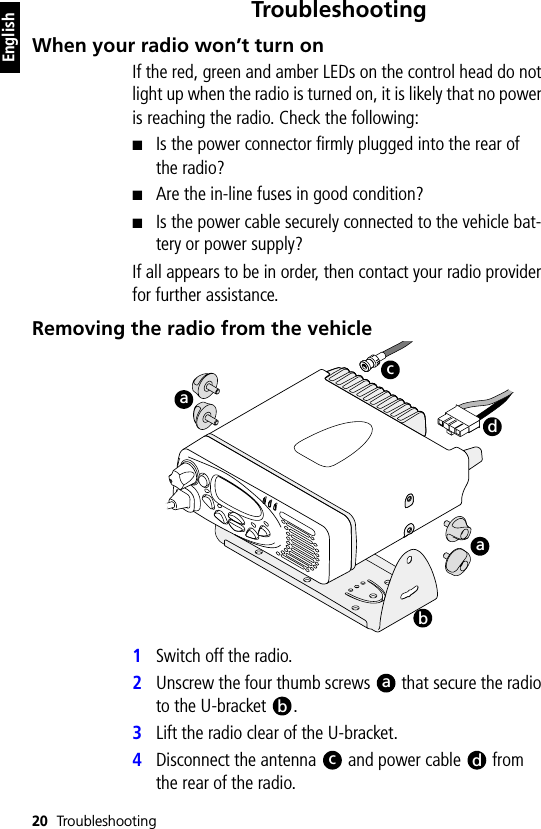 20 TroubleshootingEnglishTroubleshootingWhen your radio won’t turn onIf the red, green and amber LEDs on the control head do not light up when the radio is turned on, it is likely that no power is reaching the radio. Check the following:■Is the power connector firmly plugged into the rear of the radio?■Are the in-line fuses in good condition?■Is the power cable securely connected to the vehicle bat-tery or power supply?If all appears to be in order, then contact your radio provider for further assistance.Removing the radio from the vehicle1Switch off the radio.2Unscrew the four thumb screws   that secure the radio to the U-bracket  .3Lift the radio clear of the U-bracket.4Disconnect the antenna   and power cable   from the rear of the radio.acdababcd