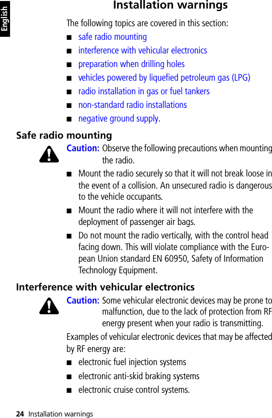 24 Installation warningsEnglishInstallation warningsThe following topics are covered in this section:■safe radio mounting■interference with vehicular electronics■preparation when drilling holes■vehicles powered by liquefied petroleum gas (LPG)■radio installation in gas or fuel tankers■non-standard radio installations■negative ground supply.Safe radio mountingCaution: Observe the following precautions when mounting the radio.■Mount the radio securely so that it will not break loose in the event of a collision. An unsecured radio is dangerous to the vehicle occupants.■Mount the radio where it will not interfere with the deployment of passenger air bags.■Do not mount the radio vertically, with the control head facing down. This will violate compliance with the Euro-pean Union standard EN 60950, Safety of Information Technology Equipment.Interference with vehicular electronicsCaution: Some vehicular electronic devices may be prone to malfunction, due to the lack of protection from RF energy present when your radio is transmitting.Examples of vehicular electronic devices that may be affected by RF energy are:■electronic fuel injection systems■electronic anti-skid braking systems■electronic cruise control systems.