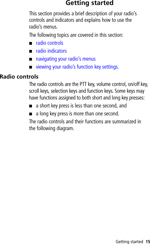 Getting started 15Getting startedThis section provides a brief description of your radio’s controls and indicators and explains how to use the radio’s menus.The following topics are covered in this section:■radio controls■radio indicators■navigating your radio’s menus■viewing your radio’s function key settings.Radio controlsThe radio controls are the PTT key, volume control, on/off key, scroll keys, selection keys and function keys. Some keys may have functions assigned to both short and long key presses: ■a short key press is less than one second, and■a long key press is more than one second.The radio controls and their functions are summarized in the following diagram.