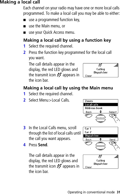 Operating in conventional mode 31Making a local callEach channel on your radio may have one or more local calls programmed. To make a local call you may be able to either:■use a programmed function key,■use the Main menu, or■use your Quick Access menu.Making a local call by using a function key1Select the required channel.2Press the function key programmed for the local call you want.The call details appear in the display, the red LED glows and the transmit icon   appears in the icon bar.Making a local call by using the Main menu1Select the required channel.2Select Menu&gt;Local Calls.3In the Local Calls menu, scroll through the list of local calls until the call you want appears.4Press Send.The call details appear in the display, the red LED glows and the transmit icon   appears in the icon bar.