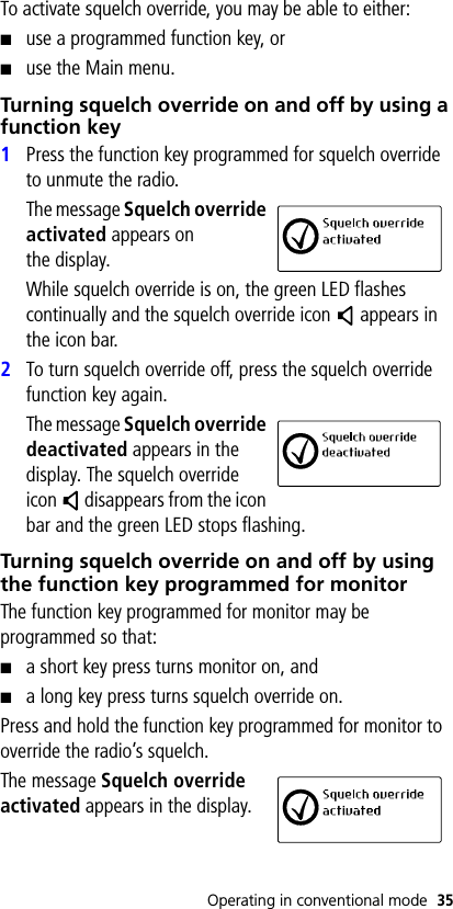 Operating in conventional mode 35To activate squelch override, you may be able to either:■use a programmed function key, or■use the Main menu.Turning squelch override on and off by using a function key1Press the function key programmed for squelch override to unmute the radio.The message Squelch override activated appears on the display.While squelch override is on, the green LED flashes continually and the squelch override icon   appears in the icon bar.2To turn squelch override off, press the squelch override function key again.The message Squelch override deactivated appears in the display. The squelch override icon   disappears from the icon bar and the green LED stops flashing.Turning squelch override on and off by using the function key programmed for monitorThe function key programmed for monitor may be programmed so that:■a short key press turns monitor on, and■a long key press turns squelch override on.Press and hold the function key programmed for monitor to override the radio’s squelch.The message Squelch override activated appears in the display.