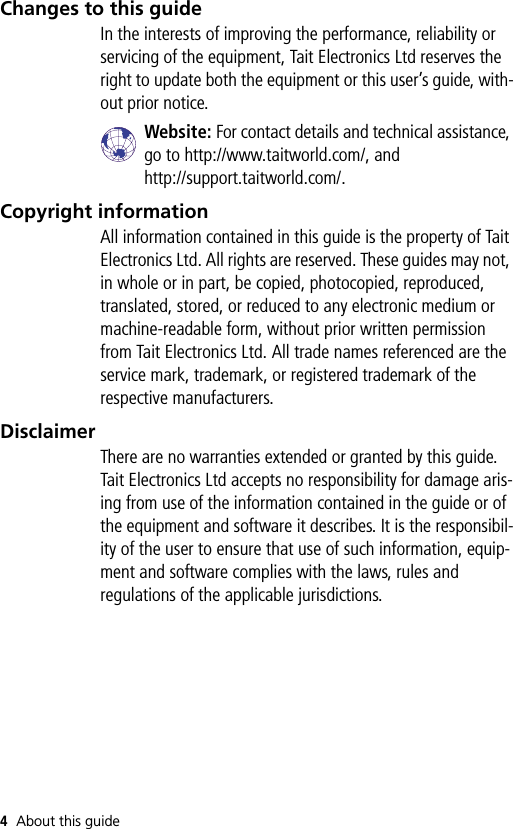 4About this guideChanges to this guideIn the interests of improving the performance, reliability or servicing of the equipment, Tait Electronics Ltd reserves the right to update both the equipment or this user’s guide, with-out prior notice.Website: For contact details and technical assistance, go to http://www.taitworld.com/, andhttp://support.taitworld.com/.Copyright informationAll information contained in this guide is the property of Tait Electronics Ltd. All rights are reserved. These guides may not, in whole or in part, be copied, photocopied, reproduced, translated, stored, or reduced to any electronic medium or machine-readable form, without prior written permission from Tait Electronics Ltd. All trade names referenced are the service mark, trademark, or registered trademark of the respective manufacturers.DisclaimerThere are no warranties extended or granted by this guide. Tait Electronics Ltd accepts no responsibility for damage aris-ing from use of the information contained in the guide or of the equipment and software it describes. It is the responsibil-ity of the user to ensure that use of such information, equip-ment and software complies with the laws, rules and regulations of the applicable jurisdictions.