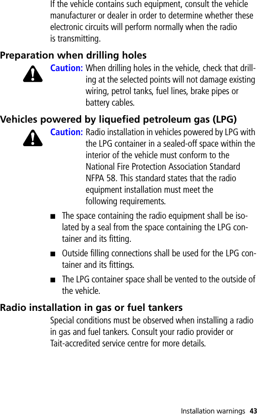 Installation warnings 43If the vehicle contains such equipment, consult the vehicle manufacturer or dealer in order to determine whether these electronic circuits will perform normally when the radio is transmitting.Preparation when drilling holesCaution: When drilling holes in the vehicle, check that drill-ing at the selected points will not damage existing wiring, petrol tanks, fuel lines, brake pipes or battery cables.Vehicles powered by liquefied petroleum gas (LPG)Caution: Radio installation in vehicles powered by LPG with the LPG container in a sealed-off space within the interior of the vehicle must conform to the National Fire Protection Association Standard NFPA 58. This standard states that the radio equipment installation must meet the following requirements.■The space containing the radio equipment shall be iso-lated by a seal from the space containing the LPG con-tainer and its fitting.■Outside filling connections shall be used for the LPG con-tainer and its fittings.■The LPG container space shall be vented to the outside of the vehicle.Radio installation in gas or fuel tankersSpecial conditions must be observed when installing a radio in gas and fuel tankers. Consult your radio provider or Tait-accredited service centre for more details.