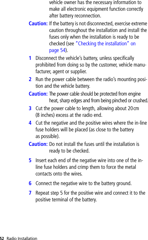 52 Radio Installationvehicle owner has the necessary information to make all electronic equipment function correctly after battery reconnection.Caution: If the battery is not disconnected, exercise extreme caution throughout the installation and install the fuses only when the installation is ready to be checked (see “Checking the installation” on page 54).1Disconnect the vehicle’s battery, unless specifically prohibited from doing so by the customer, vehicle manu-facturer, agent or supplier.2Run the power cable between the radio’s mounting posi-tion and the vehicle battery.Caution:The power cable should be protected from engine heat, sharp edges and from being pinched or crushed.3Cut the power cable to length, allowing about 20cm (8 inches) excess at the radio end.4Cut the negative and the positive wires where the in-line fuse holders will be placed (as close to the battery as possible).Caution: Do not install the fuses until the installation is ready to be checked.5Insert each end of the negative wire into one of the in-line fuse holders and crimp them to force the metal contacts onto the wires. 6Connect the negative wire to the battery ground.7Repeat step 5 for the positive wire and connect it to the positive terminal of the battery.