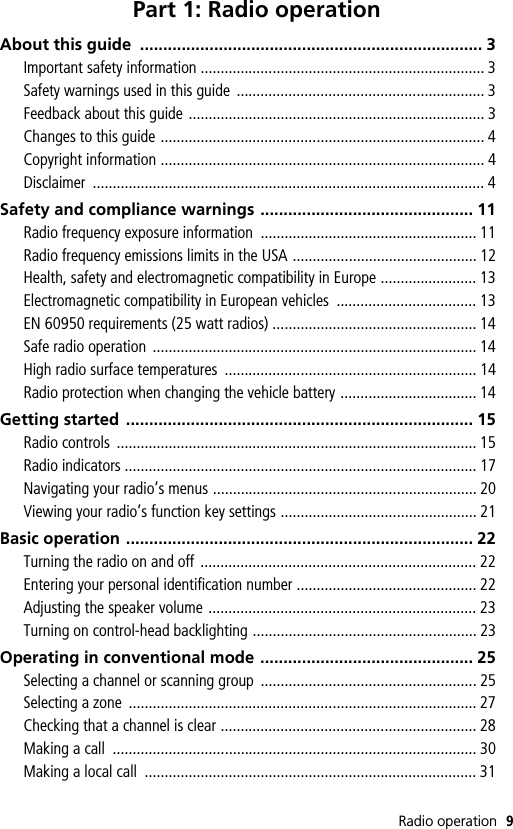 Radio operation 9Part 1: Radio operationAbout this guide  .......................................................................... 3Important safety information ....................................................................... 3Safety warnings used in this guide  .............................................................. 3Feedback about this guide .......................................................................... 3Changes to this guide ................................................................................. 4Copyright information ................................................................................. 4Disclaimer .................................................................................................. 4Safety and compliance warnings .............................................. 11Radio frequency exposure information  ...................................................... 11Radio frequency emissions limits in the USA .............................................. 12Health, safety and electromagnetic compatibility in Europe ........................ 13Electromagnetic compatibility in European vehicles  ................................... 13EN 60950 requirements (25 watt radios) ................................................... 14Safe radio operation  ................................................................................. 14High radio surface temperatures  ............................................................... 14Radio protection when changing the vehicle battery .................................. 14Getting started  ........................................................................... 15Radio controls  .......................................................................................... 15Radio indicators ........................................................................................ 17Navigating your radio’s menus .................................................................. 20Viewing your radio’s function key settings ................................................. 21Basic operation ........................................................................... 22Turning the radio on and off ..................................................................... 22Entering your personal identification number ............................................. 22Adjusting the speaker volume ................................................................... 23Turning on control-head backlighting ........................................................ 23Operating in conventional mode .............................................. 25Selecting a channel or scanning group  ...................................................... 25Selecting a zone  ....................................................................................... 27Checking that a channel is clear ................................................................ 28Making a call  ........................................................................................... 30Making a local call  ................................................................................... 31