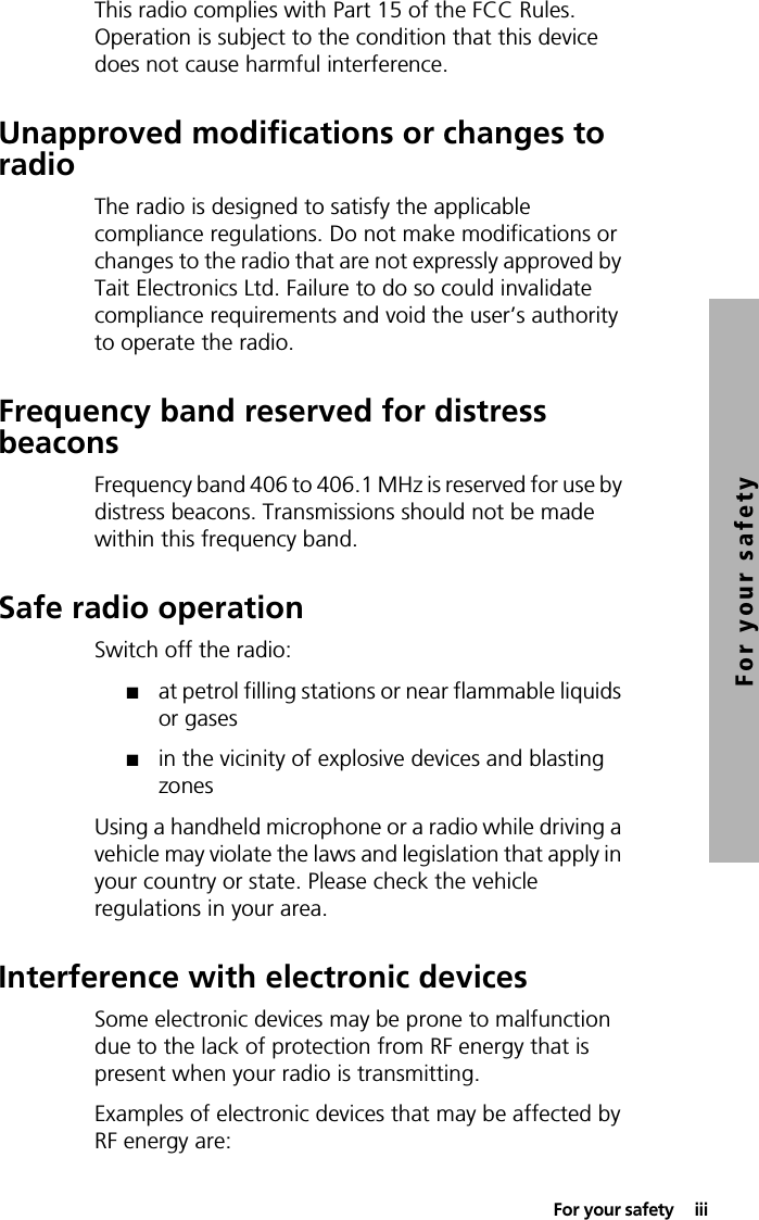  For your safety  iiiFor your safetyThis radio complies with Part 15 of the FCC Rules. Operation is subject to the condition that this device does not cause harmful interference.Unapproved modifications or changes to radioThe radio is designed to satisfy the applicable compliance regulations. Do not make modifications or changes to the radio that are not expressly approved by Tait Electronics Ltd. Failure to do so could invalidate compliance requirements and void the user’s authority to operate the radio.Frequency band reserved for distress beaconsFrequency band 406 to 406.1 MHz is reserved for use by distress beacons. Transmissions should not be made within this frequency band.Safe radio operationSwitch off the radio:■at petrol filling stations or near flammable liquids or gases■in the vicinity of explosive devices and blasting zonesUsing a handheld microphone or a radio while driving a vehicle may violate the laws and legislation that apply in your country or state. Please check the vehicle regulations in your area.Interference with electronic devicesSome electronic devices may be prone to malfunction due to the lack of protection from RF energy that is present when your radio is transmitting.Examples of electronic devices that may be affected by RF energy are:
