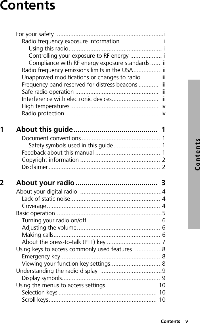  Contents  vContentsContentsFor your safety  ................................................................ iRadio frequency exposure information .........................  iUsing this radio........................................................  iControlling your exposure to RF energy ................... iCompliance with RF energy exposure standards ......  iiRadio frequency emissions limits in the USA................  iiUnapproved modifications or changes to radio ..........  iiiFrequency band reserved for distress beacons ............  iiiSafe radio operation ..................................................  iiiInterference with electronic devices............................  iiiHigh temperatures .....................................................  ivRadio protection ........................................................  iv1 About this guide..........................................  1Document conventions ............................................... 1Safety symbols used in this guide............................ 1Feedback about this manual ....................................... 1Copyright information ................................................ 2Disclaimer ................................................................... 22 About your radio .........................................  3About your digital radio  .................................................4Lack of static noise...................................................... 4Coverage .................................................................... 4Basic operation ...............................................................5Turning your radio on/off............................................ 6Adjusting the volume.................................................. 6Making calls................................................................ 6About the press-to-talk (PTT) key ................................ 7Using keys to access commonly used features  ................8Emergency key............................................................ 8Viewing your function key settings.............................. 8Understanding the radio display  .....................................9Display symbols........................................................... 9Using the menus to access settings ...............................10Selection keys ........................................................... 10Scroll keys................................................................. 10