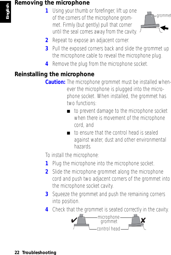 English22 TroubleshootingRemoving the microphone1Using your thumb or forefinger, lift up one of the corners of the microphone grom-met. Firmly (but gently) pull that corner until the seal comes away from the cavity.2Repeat to expose an adjacent corner.3Pull the exposed corners back and slide the grommet up the microphone cable to reveal the microphone plug.4Remove the plug from the microphone socket.Reinstalling the microphoneCaution: The microphone grommet must be installed when-ever the microphone is plugged into the micro-phone socket. When installed, the grommet has two functions:■to prevent damage to the microphone socket when there is movement of the microphone cord, and■to ensure that the control head is sealed against water, dust and other environmental hazards.To install the microphone:1Plug the microphone into the microphone socket.2Slide the microphone grommet along the microphone cord and push two adjacent corners of the grommet into the microphone socket cavity.3Squeeze the grommet and push the remaining corners into position.4Check that the grommet is seated correctly in the cavity.grommetmicrophonegrommetcontrol head