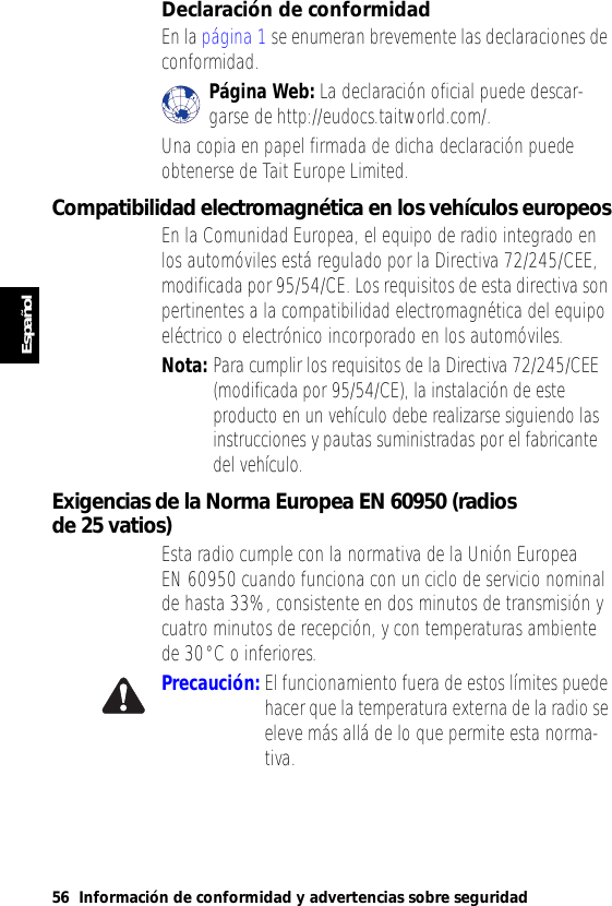 56 Información de conformidad y advertencias sobre seguridadEspañolDeclaración de conformidadEn la página 1 se enumeran brevemente las declaraciones de conformidad. Página Web: La declaración oficial puede descar-garse de http://eudocs.taitworld.com/.Una copia en papel firmada de dicha declaración puede obtenerse de Tait Europe Limited.Compatibilidad electromagnética en los vehículos europeosEn la Comunidad Europea, el equipo de radio integrado en los automóviles está regulado por la Directiva 72/245/CEE, modificada por 95/54/CE. Los requisitos de esta directiva son pertinentes a la compatibilidad electromagnética del equipo eléctrico o electrónico incorporado en los automóviles.Nota: Para cumplir los requisitos de la Directiva 72/245/CEE (modificada por 95/54/CE), la instalación de este producto en un vehículo debe realizarse siguiendo las instrucciones y pautas suministradas por el fabricante del vehículo.Exigencias de la Norma Europea EN 60950 (radios de 25 vatios)Esta radio cumple con la normativa de la Unión Europea EN 60950 cuando funciona con un ciclo de servicio nominal de hasta 33%, consistente en dos minutos de transmisión y cuatro minutos de recepción, y con temperaturas ambiente de 30°C o inferiores.Precaución: El funcionamiento fuera de estos límites puede hacer que la temperatura externa de la radio se eleve más allá de lo que permite esta norma-tiva.