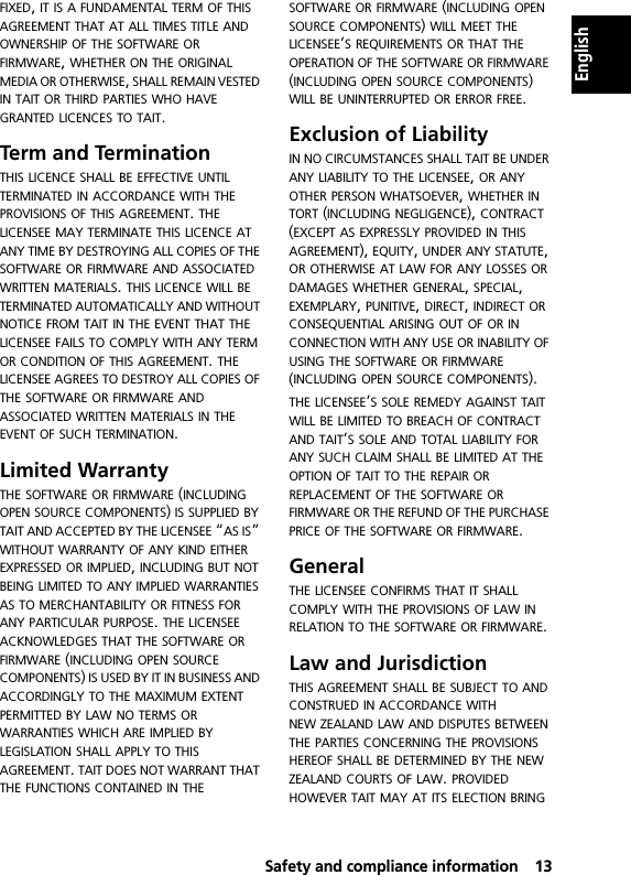  Safety and compliance information13EnglishFIXED, IT IS A FUNDAMENTAL TERM OF THIS AGREEMENT THAT AT ALL TIMES TITLE AND OWNERSHIP OF THE SOFTWARE OR FIRMWARE, WHETHER ON THE ORIGINAL MEDIA OR OTHERWISE, SHALL REMAIN VESTED IN TAIT OR THIRD PARTIES WHO HAVE GRANTED LICENCES TO TAIT.Term and Termination THIS LICENCE SHALL BE EFFECTIVE UNTIL TERMINATED IN ACCORDANCE WITH THE PROVISIONS OF THIS AGREEMENT. THE LICENSEE MAY TERMINATE THIS LICENCE AT ANY TIME BY DESTROYING ALL COPIES OF THE SOFTWARE OR FIRMWARE AND ASSOCIATED WRITTEN MATERIALS. THIS LICENCE WILL BE TERMINATED AUTOMATICALLY AND WITHOUT NOTICE FROM TAIT IN THE EVENT THAT THE LICENSEE FAILS TO COMPLY WITH ANY TERM OR CONDITION OF THIS AGREEMENT. THE LICENSEE AGREES TO DESTROY ALL COPIES OF THE SOFTWARE OR FIRMWARE AND ASSOCIATED WRITTEN MATERIALS IN THE EVENT OF SUCH TERMINATION.Limited Warranty THE SOFTWARE OR FIRMWARE (INCLUDING OPEN SOURCE COMPONENTS) IS SUPPLIED BY TAIT AND ACCEPTED BY THE LICENSEE “AS IS” WITHOUT WARRANTY OF ANY KIND EITHER EXPRESSED OR IMPLIED, INCLUDING BUT NOT BEING LIMITED TO ANY IMPLIED WARRANTIES AS TO MERCHANTABILITY OR FITNESS FOR ANY PARTICULAR PURPOSE. THE LICENSEE ACKNOWLEDGES THAT THE SOFTWARE OR FIRMWARE (INCLUDING OPEN SOURCE COMPONENTS) IS USED BY IT IN BUSINESS AND ACCORDINGLY TO THE MAXIMUM EXTENT PERMITTED BY LAW NO TERMS OR WARRANTIES WHICH ARE IMPLIED BY LEGISLATION SHALL APPLY TO THIS AGREEMENT. TAIT DOES NOT WARRANT THAT THE FUNCTIONS CONTAINED IN THE SOFTWARE OR FIRMWARE (INCLUDING OPEN SOURCE COMPONENTS) WILL MEET THE LICENSEE’S REQUIREMENTS OR THAT THE OPERATION OF THE SOFTWARE OR FIRMWARE (INCLUDING OPEN SOURCE COMPONENTS) WILL BE UNINTERRUPTED OR ERROR FREE.Exclusion of LiabilityIN NO CIRCUMSTANCES SHALL TAIT BE UNDER ANY LIABILITY TO THE LICENSEE, OR ANY OTHER PERSON WHATSOEVER, WHETHER IN TORT (INCLUDING NEGLIGENCE), CONTRACT (EXCEPT AS EXPRESSLY PROVIDED IN THIS AGREEMENT), EQUITY, UNDER ANY STATUTE, OR OTHERWISE AT LAW FOR ANY LOSSES OR DAMAGES WHETHER GENERAL, SPECIAL, EXEMPLARY, PUNITIVE, DIRECT, INDIRECT OR CONSEQUENTIAL ARISING OUT OF OR IN CONNECTION WITH ANY USE OR INABILITY OF USING THE SOFTWARE OR FIRMWARE (INCLUDING OPEN SOURCE COMPONENTS).THE LICENSEE’S SOLE REMEDY AGAINST TAIT WILL BE LIMITED TO BREACH OF CONTRACT AND TAIT’S SOLE AND TOTAL LIABILITY FOR ANY SUCH CLAIM SHALL BE LIMITED AT THE OPTION OF TAIT TO THE REPAIR OR REPLACEMENT OF THE SOFTWARE OR FIRMWARE OR THE REFUND OF THE PURCHASE PRICE OF THE SOFTWARE OR FIRMWARE.GeneralTHE LICENSEE CONFIRMS THAT IT SHALL COMPLY WITH THE PROVISIONS OF LAW IN RELATION TO THE SOFTWARE OR FIRMWARE.Law and Jurisdiction THIS AGREEMENT SHALL BE SUBJECT TO AND CONSTRUED IN ACCORDANCE WITH NEW ZEALAND LAW AND DISPUTES BETWEEN THE PARTIES CONCERNING THE PROVISIONS HEREOF SHALL BE DETERMINED BY THE NEW ZEALAND COURTS OF LAW. PROVIDED HOWEVER TAIT MAY AT ITS ELECTION BRING 