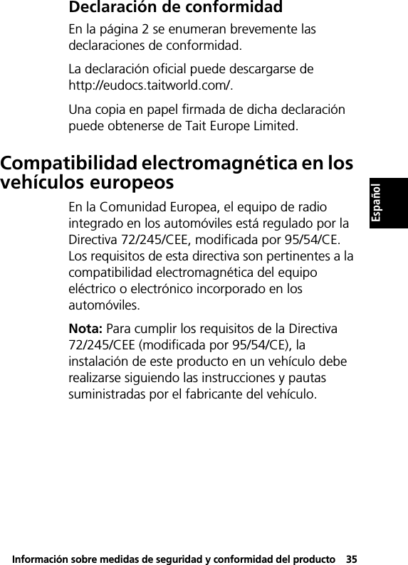 Información sobre medidas de seguridad y conformidad del producto35EspañolEspañolDeclaración de conformidadEn la página 2 se enumeran brevemente las declaraciones de conformidad.La declaración oficial puede descargarse de http://eudocs.taitworld.com/.Una copia en papel firmada de dicha declaración puede obtenerse de Tait Europe Limited.Compatibilidad electromagnética en los vehículos europeosEn la Comunidad Europea, el equipo de radio integrado en los automóviles está regulado por la Directiva 72/245/CEE, modificada por 95/54/CE. Los requisitos de esta directiva son pertinentes a la compatibilidad electromagnética del equipo eléctrico o electrónico incorporado en los automóviles.Nota: Para cumplir los requisitos de la Directiva 72/245/CEE (modificada por 95/54/CE), la instalación de este producto en un vehículo debe realizarse siguiendo las instrucciones y pautas suministradas por el fabricante del vehículo.