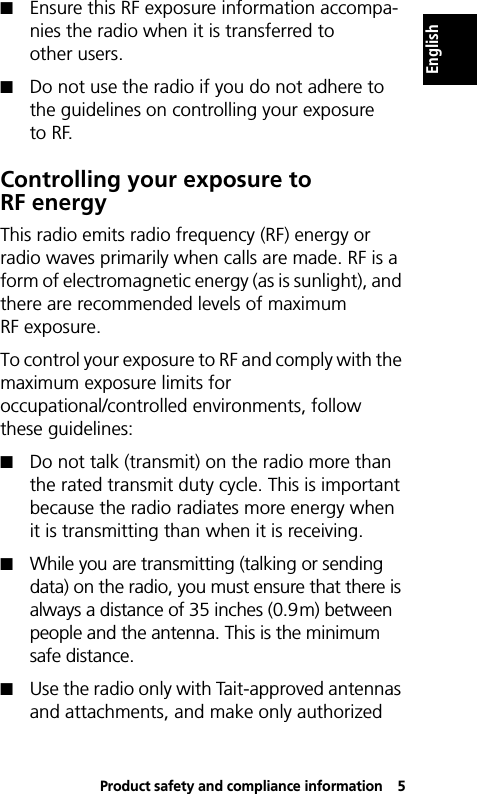 Product safety and compliance information5English!Ensure this RF exposure information accompa-nies the radio when it is transferred to other users.!Do not use the radio if you do not adhere to the guidelines on controlling your exposure to RF.Controlling your exposure to RF energyThis radio emits radio frequency (RF) energy or radio waves primarily when calls are made. RF is a form of electromagnetic energy (as is sunlight), and there are recommended levels of maximum RF exposure.To control your exposure to RF and comply with the maximum exposure limits for occupational/controlled environments, follow these guidelines:!Do not talk (transmit) on the radio more than the rated transmit duty cycle. This is important because the radio radiates more energy when it is transmitting than when it is receiving.!While you are transmitting (talking or sending data) on the radio, you must ensure that there is always a distance of 35 inches (0.9m) between people and the antenna. This is the minimum safe distance.!Use the radio only with Tait-approved antennas and attachments, and make only authorized 